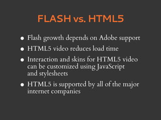 FLASH vs. HTML5

• Flash growth depends on Adobe support
• HTML5 video reduces load time
• Interaction and skins for HTML5 video
  can be customized using JavaScript
  and stylesheets
• HTML5companies by all of the major
  internet
           is supported
 