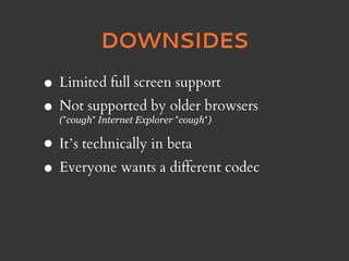 DOWNSIDES

• Limited full screen support
• Not supported by older browsers
  (*cough* Internet Explorer *cough*)

• It’s technically in beta
• Everyone wants a different codec
 