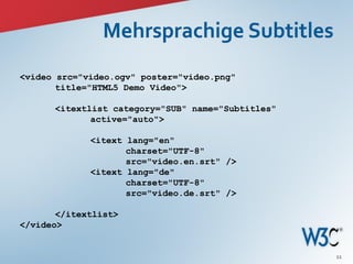 <video src="video.ogv" poster="video.png"
       title="HTML5 Demo Video">

      <itextlist category="SUB" name="Subtitles"
             active="auto">

             <itext lang="en"
                    charset="UTF-8"
                    src="video.en.srt" />
             <itext lang="de"
                    charset="UTF-8"
                    src="video.de.srt" />

       </itextlist>
</video>


                                                   11
 