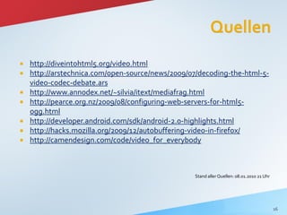    http://diveintohtml5.org/video.html
   http://arstechnica.com/open-source/news/2009/07/decoding-the-html-5-
    video-codec-debate.ars
   http://www.annodex.net/~silvia/itext/mediafrag.html
   http://pearce.org.nz/2009/08/configuring-web-servers-for-html5-
    ogg.html
   http://developer.android.com/sdk/android-2.0-highlights.html
   http://hacks.mozilla.org/2009/12/autobuffering-video-in-firefox/
   http://camendesign.com/code/video_for_everybody



                                                  Stand aller Quellen: 08.01.2010 21 Uhr




                                                                                           16
 