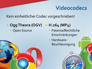 Kein einheitlicher Codec vorgeschrieben!

   Ogg Theora (OGV)      H.264 (MP4)
     Open Source           Patente/Rechtliche
                             Einschränkungen
                            Hardware-
                             Beschleunigung




                                                  7
 