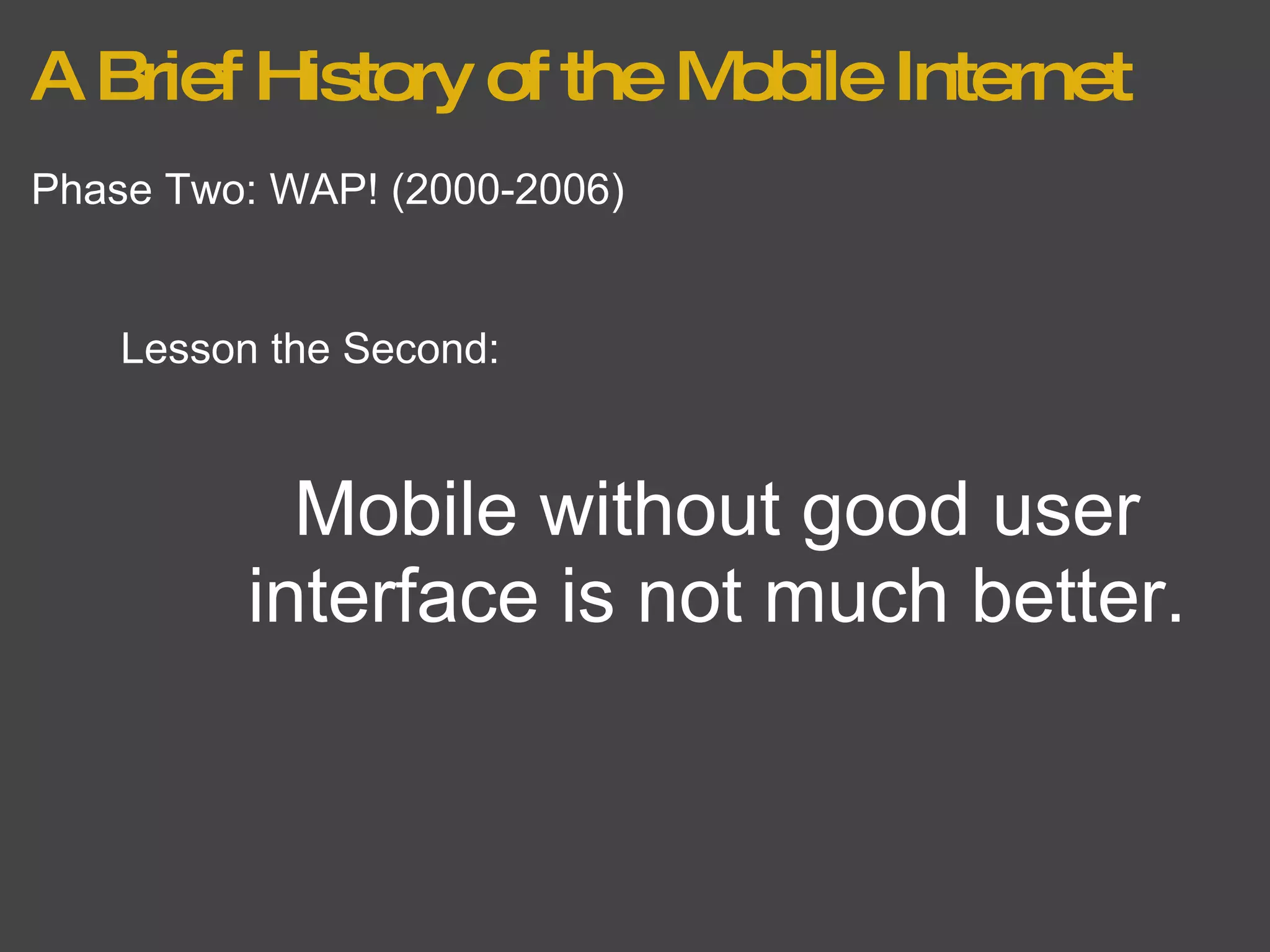 A Brief History of the Mobile Internet Phase Two: WAP! (2000-2006) Lesson the Second: Mobile without good user interface is not much better. 