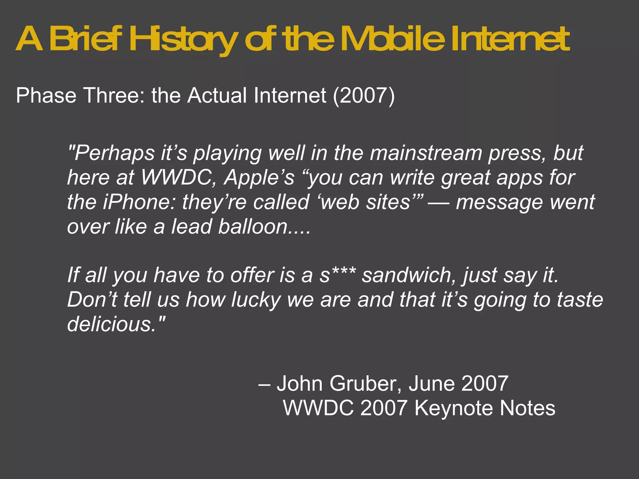 A Brief History of the Mobile Internet Phase Three: the Actual Internet (2007) "Perhaps it’s playing well in the mainstream press, but here at WWDC, Apple’s “you can write great apps for the iPhone: they’re called ‘web sites’” — message went over like a lead balloon.... –  John Gruber, June 2007      WWDC 2007 Keynote Notes If all you have to offer is a s*** sandwich, just say it. Don’t tell us how lucky we are and that it’s going to taste delicious." 