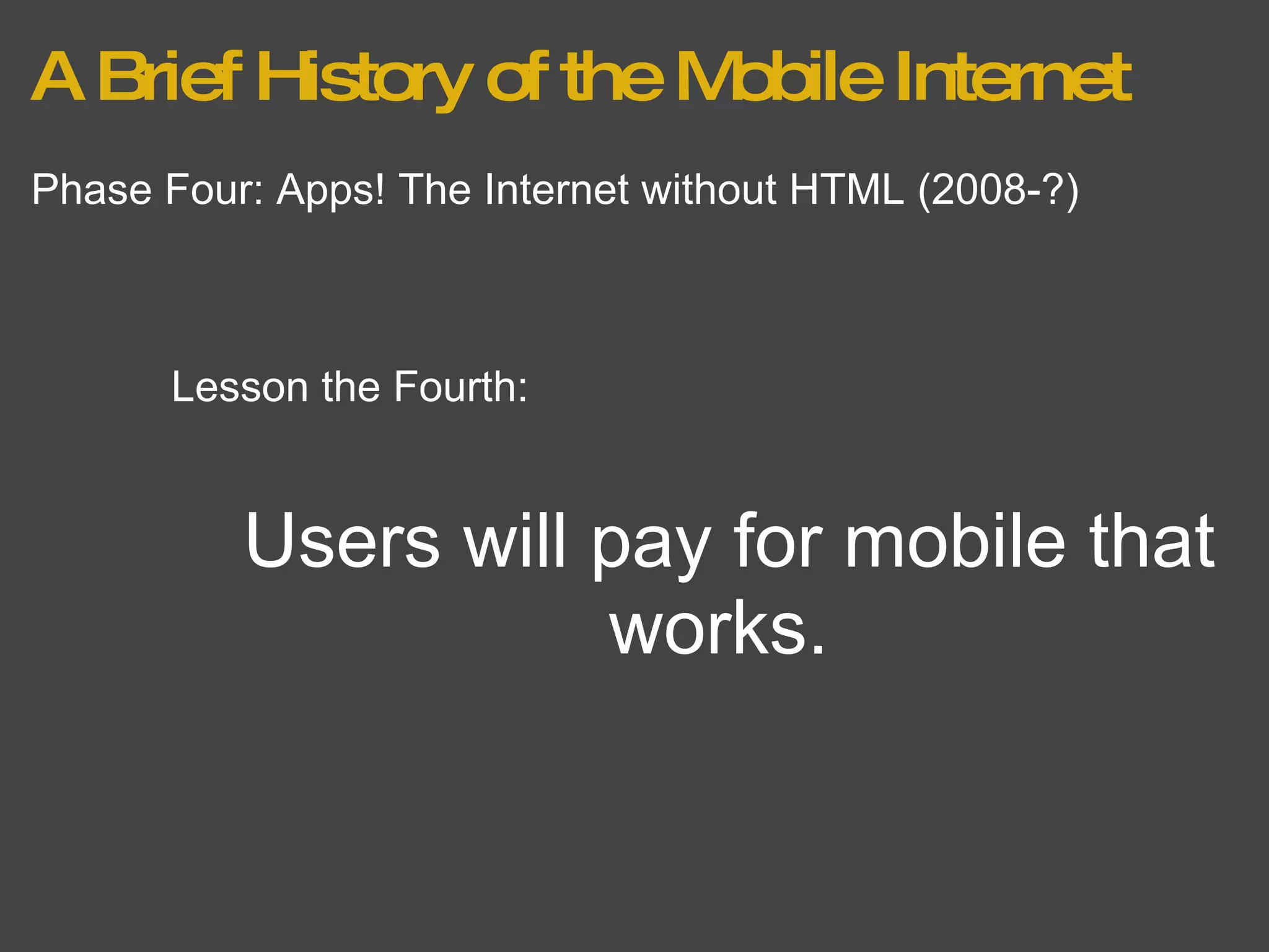 A Brief History of the Mobile Internet Phase Four: Apps! The Internet without HTML (2008-?) Lesson the Fourth: Users will pay for mobile that works.  