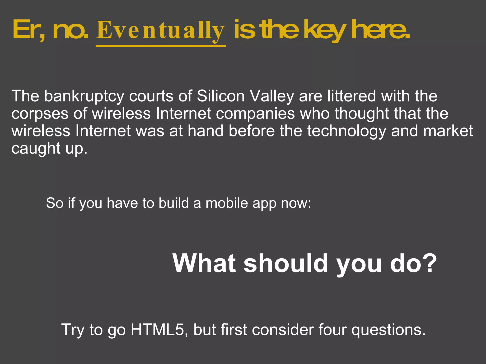 Er, no.  Eventually  is the key here. The bankruptcy courts of Silicon Valley are littered with the corpses of wireless Internet companies who thought that the wireless Internet was at hand before the technology and market caught up. So if you have to build a mobile app now: What should you do? Try to go HTML5, but first consider four questions. 