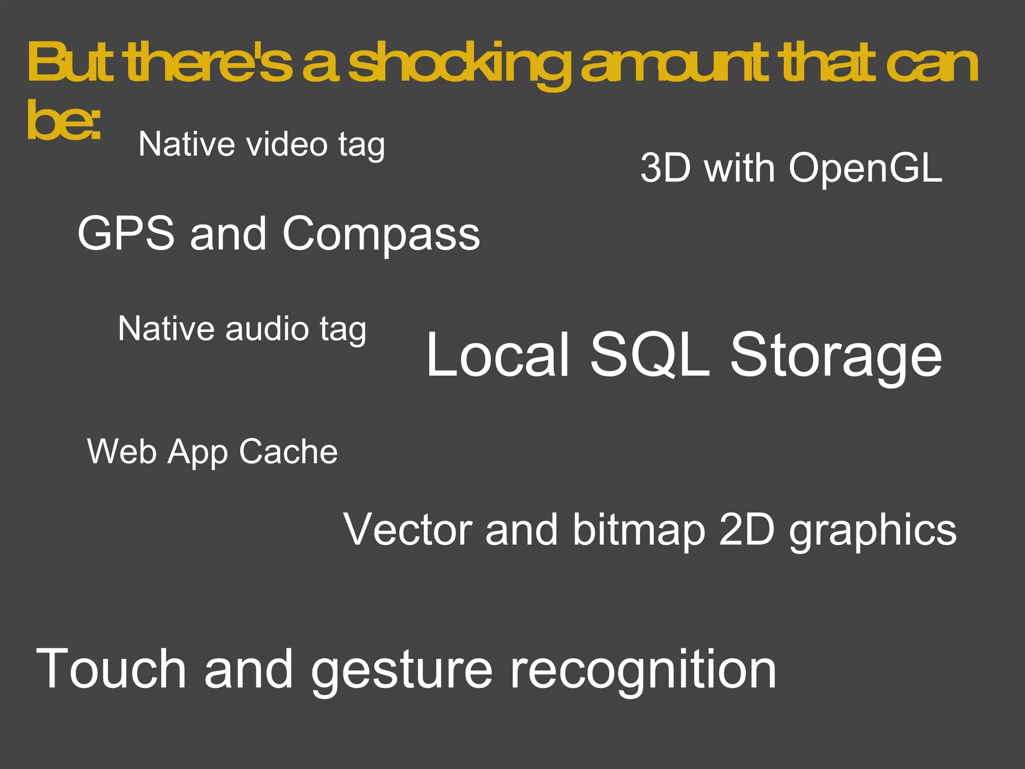 But there's a shocking amount that can be: GPS and Compass Local SQL Storage Web App Cache Vector and bitmap 2D graphics 3D with OpenGL Touch and gesture recognition Native video tag Native audio tag 