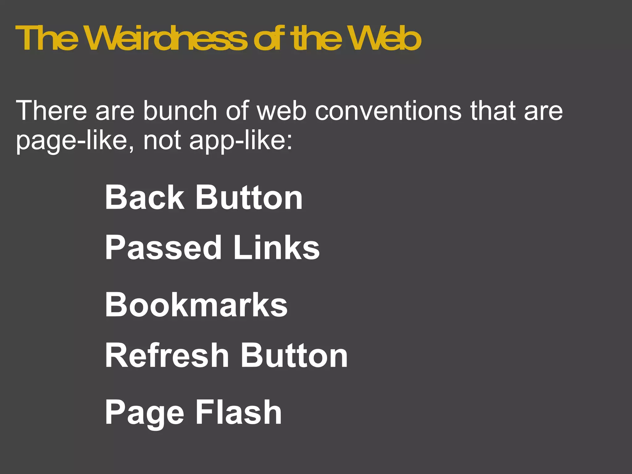 The Weirdness of the Web There are bunch of web conventions that are page-like, not app-like: Bookmarks Back Button Refresh Button Page Flash Passed Links 