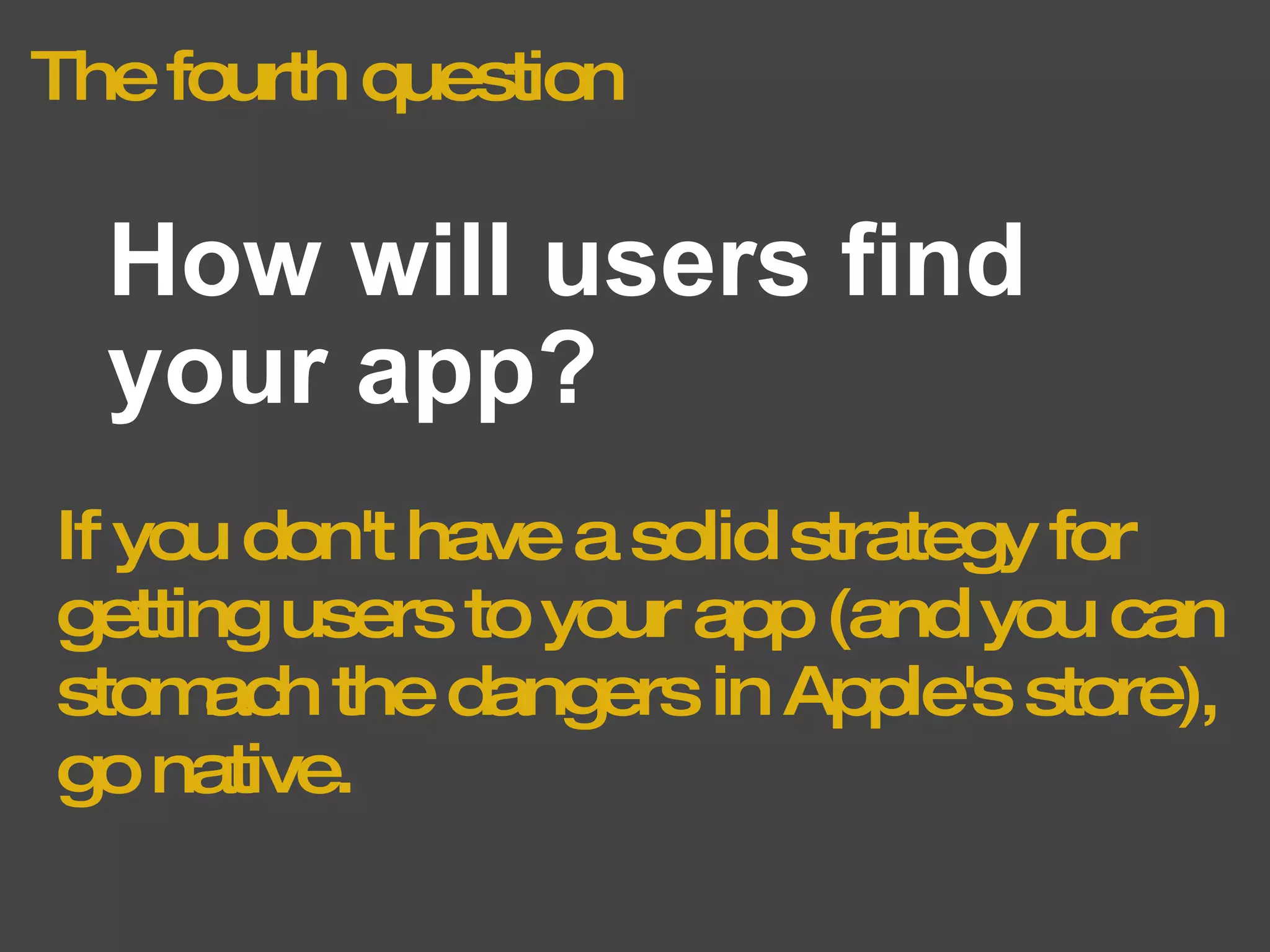 The fourth question How will users find your app? If you don't have a solid strategy for getting users to your app (and you can stomach the dangers in Apple's store), go native. 