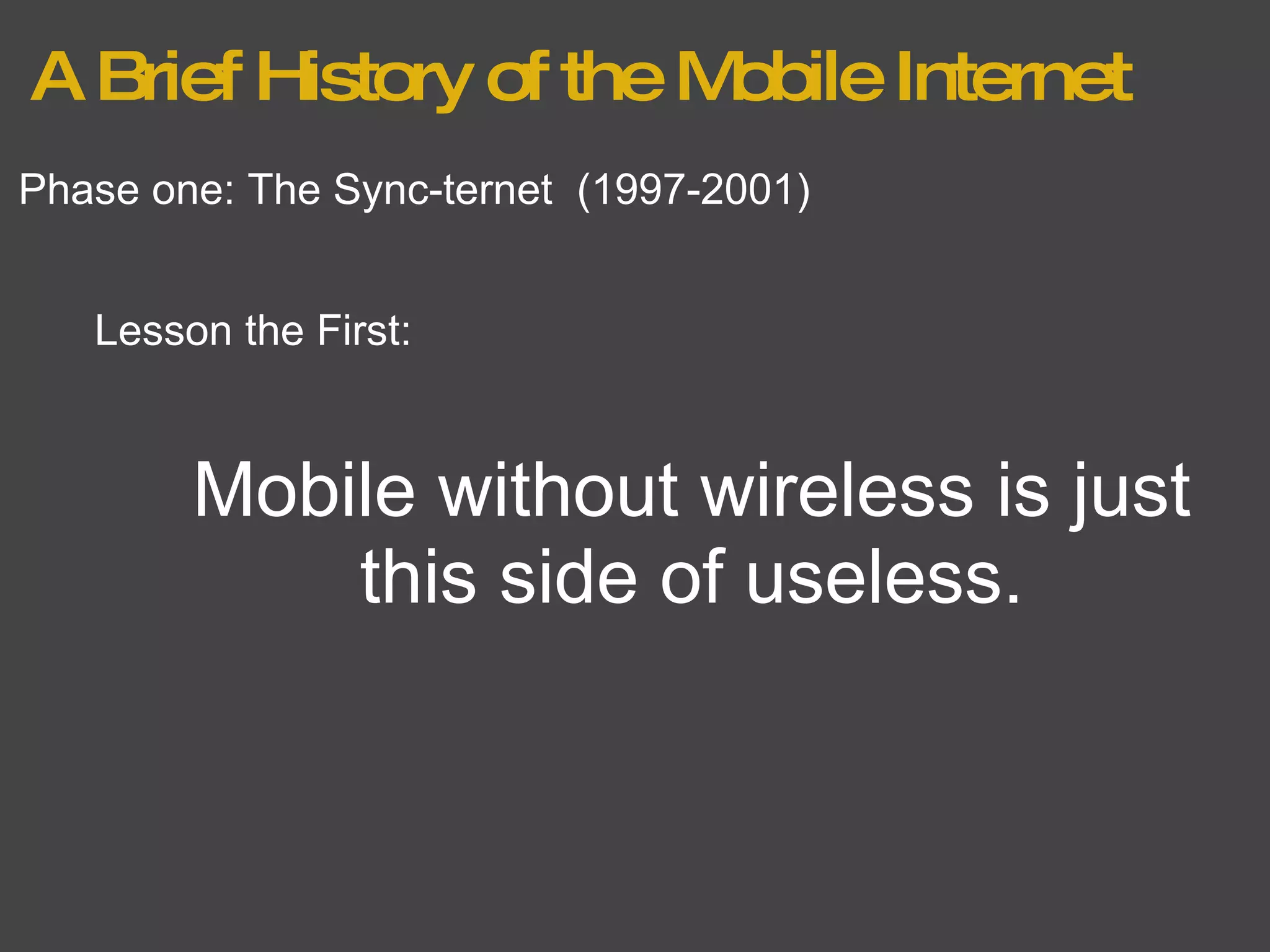 A Brief History of the Mobile Internet Phase one: The Sync-ternet  (1997-2001) Lesson the First: Mobile without wireless is just this side of useless. 