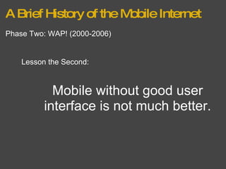 A Brief History of the Mobile Internet Phase Two: WAP! (2000-2006) Lesson the Second: Mobile without good user interface is not much better. 