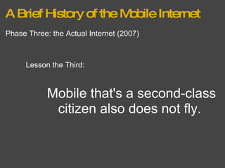 A Brief History of the Mobile Internet Phase Three: the Actual Internet (2007) Lesson the Third: Mobile that's a second-class citizen also does not fly.  