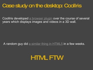 Case study on the desktop: CoolIris CoolIris developed  a browser plugin  over the course of several years which displays images and videos in a 3D wall. A random guy did  a similar thing in HTML5  in a few weeks. HTML FTW 