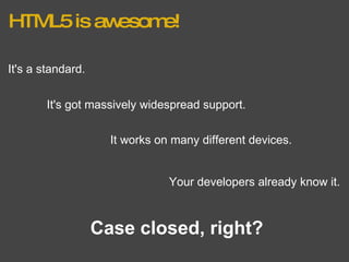 HTML5 is awesome! It's a standard. It's got massively widespread support. It works on many different devices. Your developers already know it. Case closed, right? 