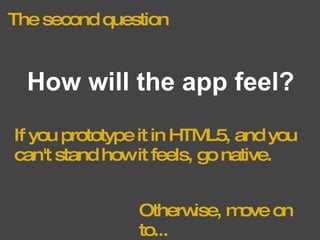 The second question How will the app feel? If you prototype it in HTML5, and you can't stand how it feels, go native. Otherwise, move on to... 