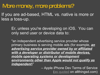 More money, more problems? If you are ad-based, HTML vs. native is more or less a toss-up. Er, unless you're developing on iOS.  You can only send user or device data to: "an independent advertising service provider whose primary business is serving mobile ads (for example,  an advertising service provider owned by or affiliated with a developer or distributor of mobile devices, mobile operating systems or development environments other than Apple would not qualify as independent )" –  Apple iPhone Dev Terms of Service ( as quoted  on allthingsd.com) 