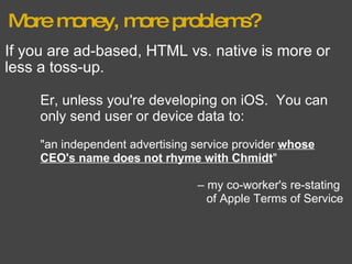 More money, more problems? If you are ad-based, HTML vs. native is more or less a toss-up. Er, unless you're developing on iOS.  You can only send user or device data to: "an independent advertising service provider  whose CEO's name does not rhyme with Chmidt " –  my co-worker's re-stating  of Apple Terms of Service 