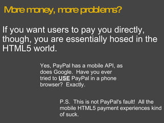 More money, more problems? If you want users to pay you directly, though, you are essentially hosed in the HTML5 world. Yes, PayPal has a mobile API, as does Google.  Have you ever tried to  USE  PayPal in a phone browser?  Exactly. P.S.  This is not PayPal's fault!  All the mobile HTML5 payment experiences kind of suck. 