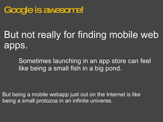 Google is awesome! But not really for finding mobile web apps. Sometimes launching in an app store can feel like being a small fish in a big pond. But being a mobile webapp just out on the Internet is like being a small protozoa in an infinite universe. 