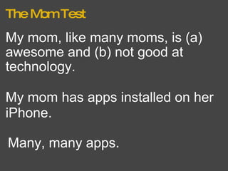 The Mom Test My mom, like many moms, is (a) awesome and (b) not good at technology. Many, many apps. My mom has apps installed on her iPhone.   