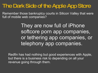 The Dark Side of the Apple App Store Remember those bankruptcy courts in Silicon Valley that were full of mobile web companies? They are now full of iPhone softcore porn app companies, or tethering app companies, or telephony app companies. Redfin has had nothing but good experiences with Apple, but there is a business risk to depending on all your revenue going through them. 