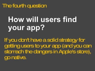The fourth question How will users find your app? If you don't have a solid strategy for getting users to your app (and you can stomach the dangers in Apple's store), go native. 