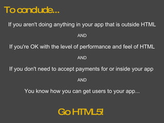 To conclude... If you aren't doing anything in your app that is outside HTML AND If you're OK with the level of performance and feel of HTML AND If you don't need to accept payments for or inside your app  AND You know how you can get users to your app... Go HTML5! 