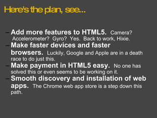 Here's the plan, see... Add more features to HTML5.    Camera?  Accelerometer?  Gyro?  Yes.  Back to work, Hixie. Make faster devices and faster browsers.    Luckily, Google and Apple are in a death race to do just this. Make payment in HTML5 easy.    No one has solved this or even seems to be working on it. Smooth discovery and installation of web apps.    The Chrome web app store is a step down this path. 