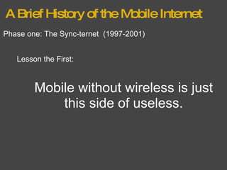 A Brief History of the Mobile Internet Phase one: The Sync-ternet  (1997-2001) Lesson the First: Mobile without wireless is just this side of useless. 