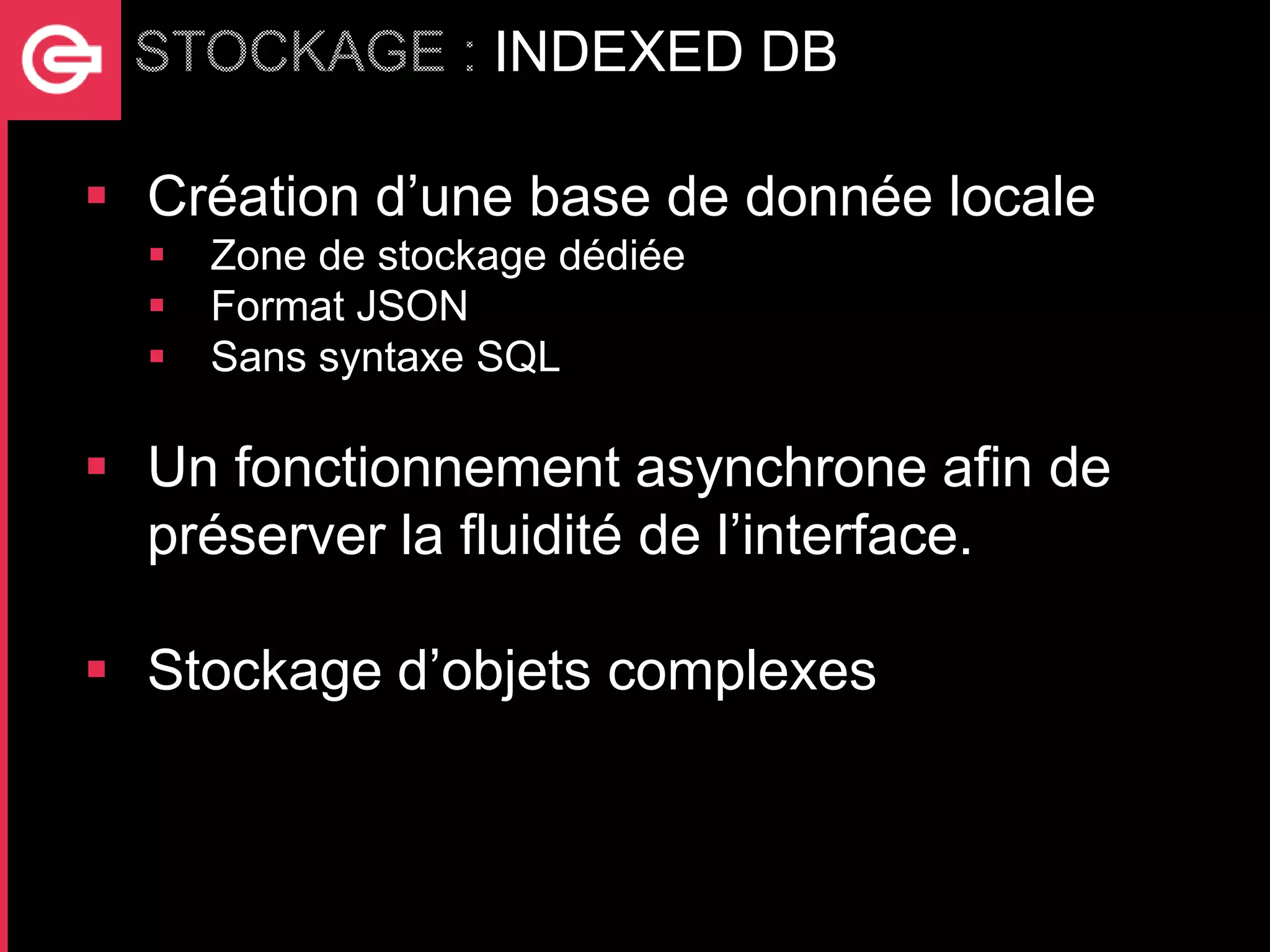 INDEXED DB

 Création d’une base de donnée locale
     Zone de stockage dédiée
     Format JSON
     Sans syntaxe SQL

 Un fonctionnement asynchrone afin de
  préserver la fluidité de l’interface.

 Stockage d’objets complexes
 