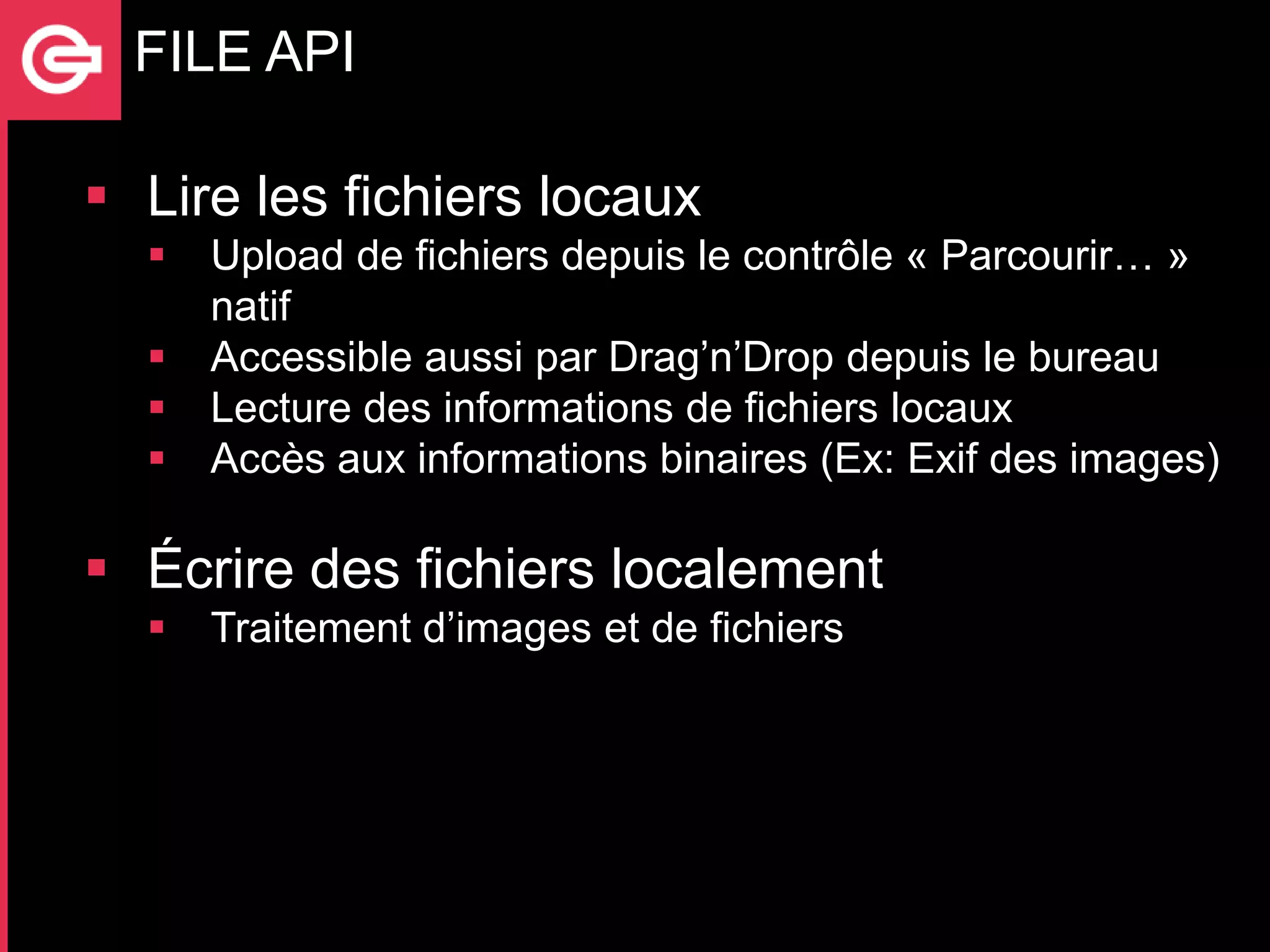 FILE API

 Lire les fichiers locaux
     Upload de fichiers depuis le contrôle « Parcourir… »
      natif
     Accessible aussi par Drag’n’Drop depuis le bureau
     Lecture des informations de fichiers locaux
     Accès aux informations binaires (Ex: Exif des images)

 Écrire des fichiers localement
     Traitement d’images et de fichiers
 
