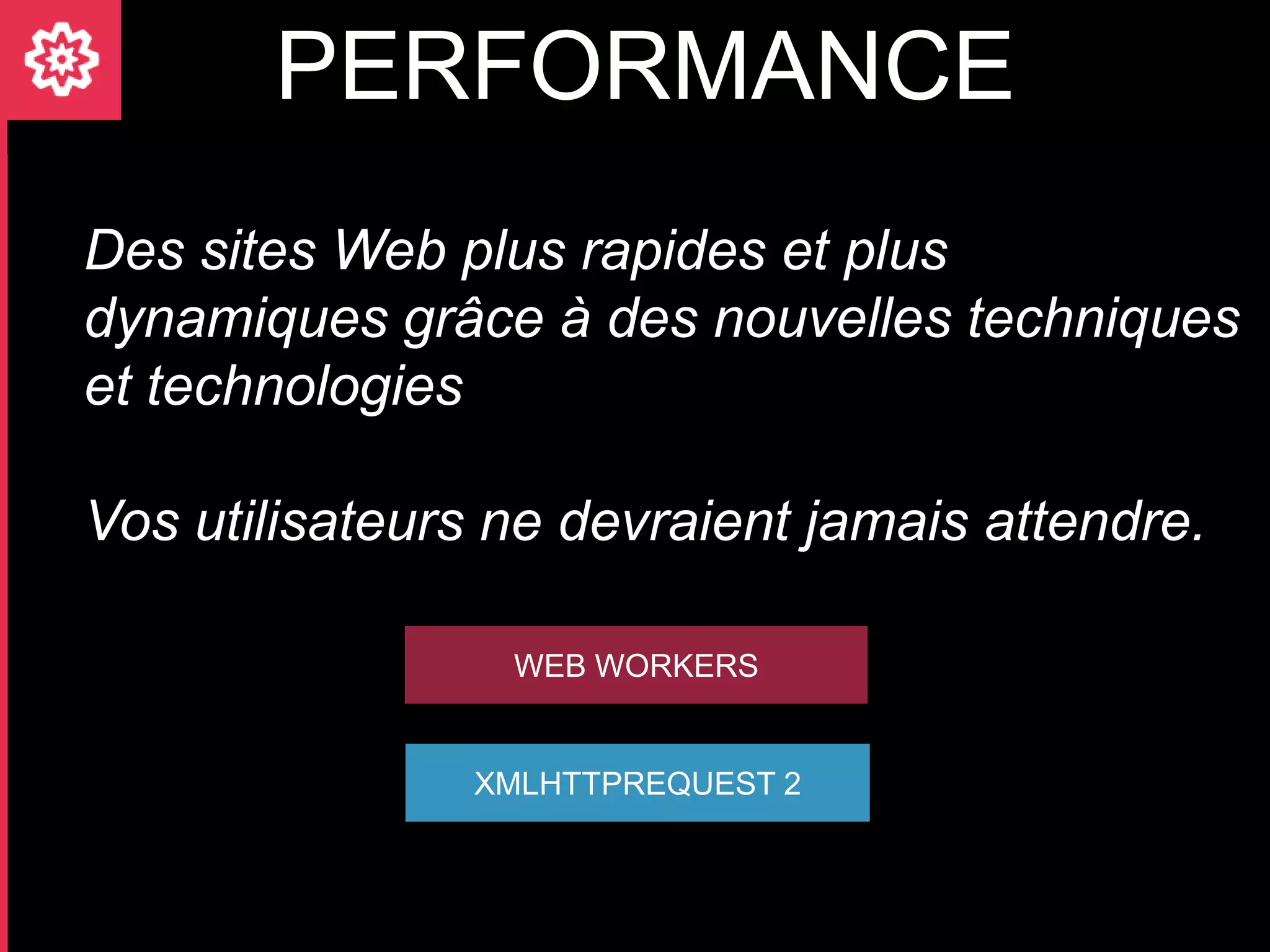 PERFORMANCE
Des sites Web plus rapides et plus
dynamiques grâce à des nouvelles techniques
et technologies

Vos utilisateurs ne devraient jamais attendre.

                 WEB WORKERS


                XMLHTTPREQUEST 2
 