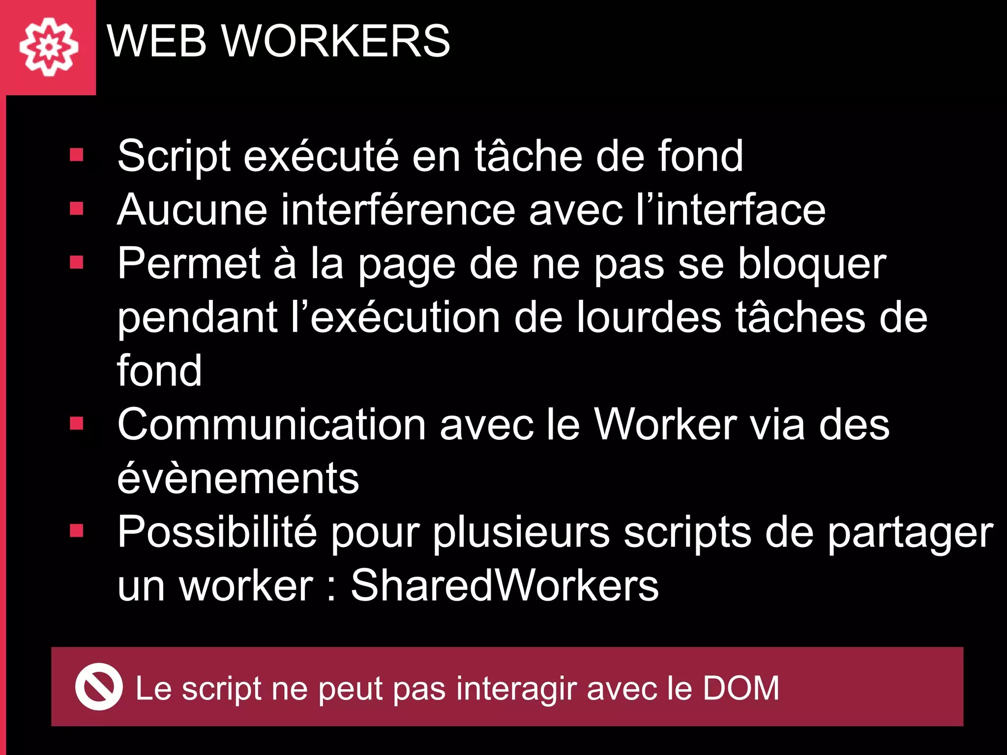 WEB WORKERS

 Script exécuté en tâche de fond
 Aucune interférence avec l’interface
 Permet à la page de ne pas se bloquer
  pendant l’exécution de lourdes tâches de
  fond
 Communication avec le Worker via des
  évènements
 Possibilité pour plusieurs scripts de partager
  un worker : SharedWorkers

   Le script ne peut pas interagir avec le DOM
 
