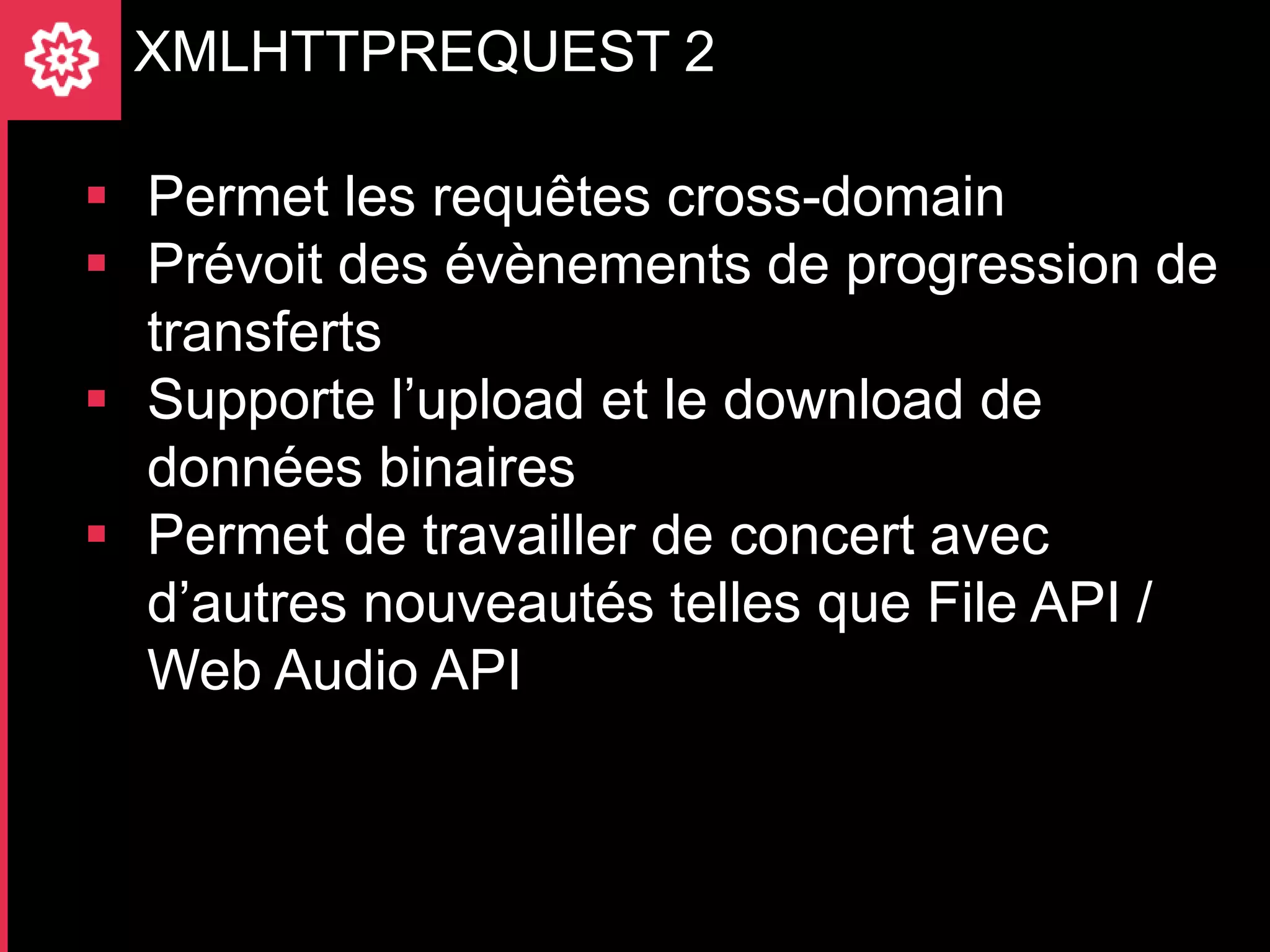 XMLHTTPREQUEST 2

 Permet les requêtes cross-domain
 Prévoit des évènements de progression de
  transferts
 Supporte l’upload et le download de
  données binaires
 Permet de travailler de concert avec
  d’autres nouveautés telles que File API /
  Web Audio API
 