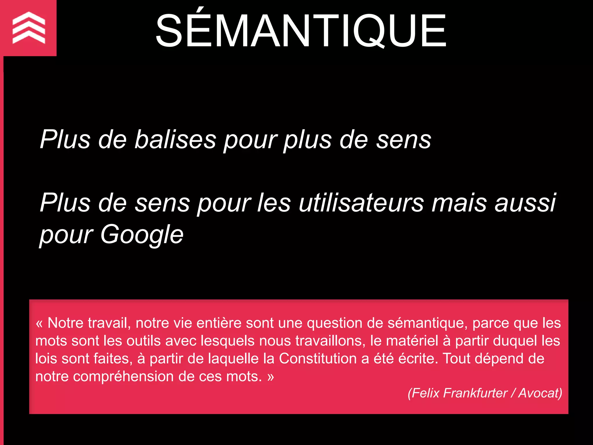SÉMANTIQUE

Plus de balises pour plus de sens

Plus de sens pour les utilisateurs mais aussi
pour Google


« Notre travail, notre vie entière sont une question de sémantique, parce que les
mots sont les outils avec lesquels nous travaillons, le matériel à partir duquel les
lois sont faites, à partir de laquelle la Constitution a été écrite. Tout dépend de
notre compréhension de ces mots. »
                                                           (Felix Frankfurter / Avocat)
 