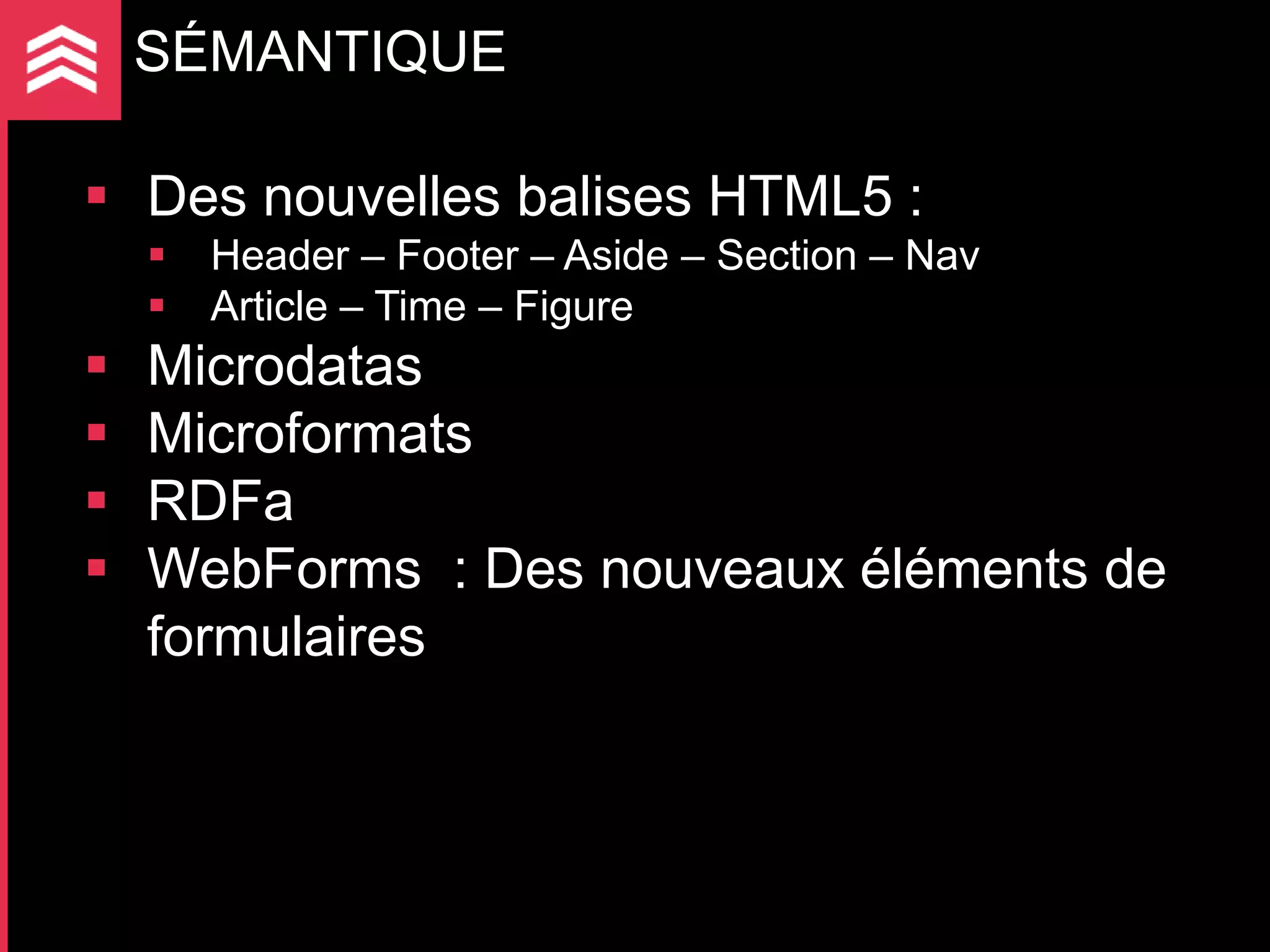 SÉMANTIQUE

 Des nouvelles balises HTML5 :
       Header – Footer – Aside – Section – Nav
       Article – Time – Figure
   Microdatas
   Microformats
   RDFa
   WebForms : Des nouveaux éléments de
    formulaires
 