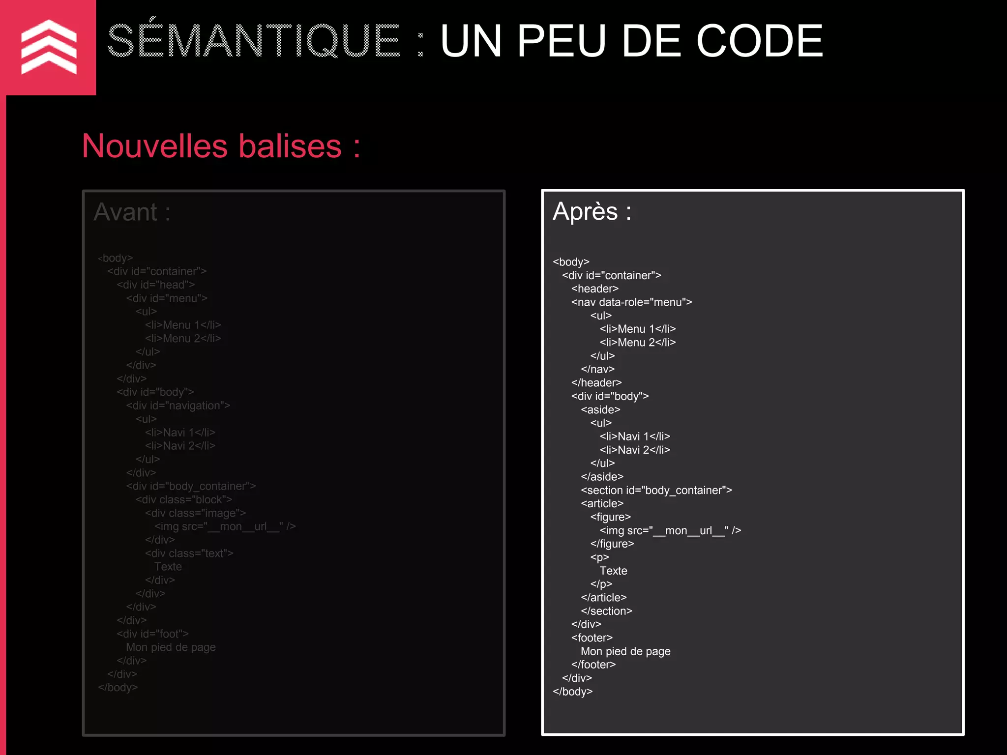 UN PEU DE CODE

Nouvelles balises :
Avant :                                       Après :
 <body>                                       <body>
   <div id="container">                         <div id="container">
     <div id="head">                              <header>
       <div id="menu">                            <nav data-role="menu">
         <ul>                                         <ul>
           <li>Menu 1</li>                              <li>Menu 1</li>
           <li>Menu 2</li>                              <li>Menu 2</li>
         </ul>                                        </ul>
       </div>                                       </nav>
     </div>                                       </header>
     <div id="body">                              <div id="body">
       <div id="navigation">                        <aside>
         <ul>                                         <ul>
           <li>Navi 1</li>                              <li>Navi 1</li>
           <li>Navi 2</li>                              <li>Navi 2</li>
         </ul>                                        </ul>
       </div>                                       </aside>
       <div id="body_container">                    <section id="body_container">
         <div class="block">                        <article>
           <div class="image">                        <figure>
             <img src="__mon__url__" />                 <img src="__mon__url__" />
           </div>                                     </figure>
           <div class="text">                         <p>
             Texte                                      Texte
           </div>                                     </p>
         </div>                                     </article>
       </div>                                       </section>
     </div>                                       </div>
     <div id="foot">                              <footer>
       Mon pied de page                             Mon pied de page
     </div>                                       </footer>
   </div>                                       </div>
 </body>                                      </body>
 