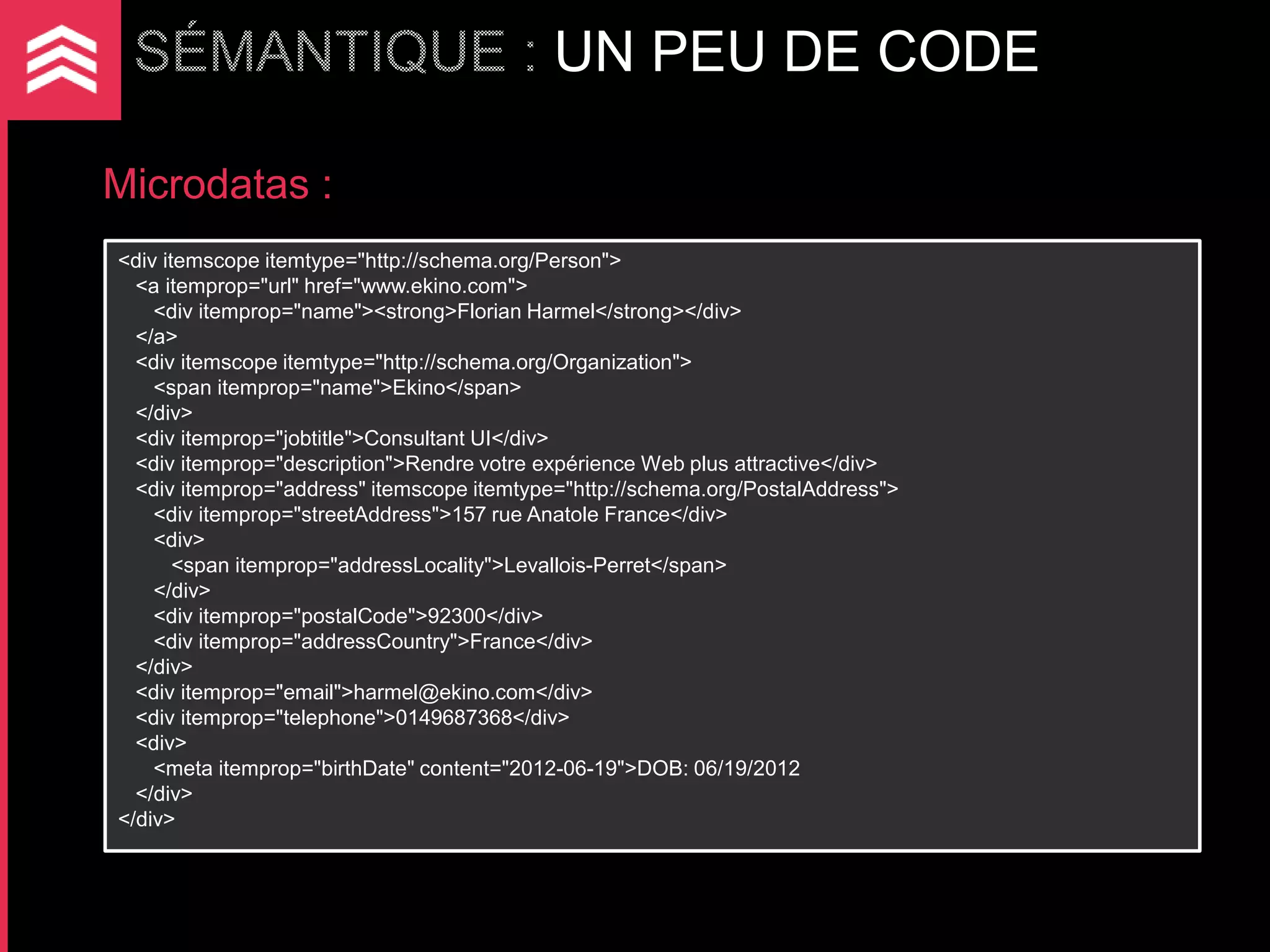 UN PEU DE CODE

Microdatas :
<div itemscope itemtype="http://schema.org/Person">
  <a itemprop="url" href="www.ekino.com">
    <div itemprop="name"><strong>Florian Harmel</strong></div>
  </a>
  <div itemscope itemtype="http://schema.org/Organization">
    <span itemprop="name">Ekino</span>
  </div>
  <div itemprop="jobtitle">Consultant UI</div>
  <div itemprop="description">Rendre votre expérience Web plus attractive</div>
  <div itemprop="address" itemscope itemtype="http://schema.org/PostalAddress">
    <div itemprop="streetAddress">157 rue Anatole France</div>
    <div>
       <span itemprop="addressLocality">Levallois-Perret</span>
    </div>
    <div itemprop="postalCode">92300</div>
    <div itemprop="addressCountry">France</div>
  </div>
  <div itemprop="email">harmel@ekino.com</div>
  <div itemprop="telephone">0149687368</div>
  <div>
    <meta itemprop="birthDate" content="2012-06-19">DOB: 06/19/2012
  </div>
</div>
 