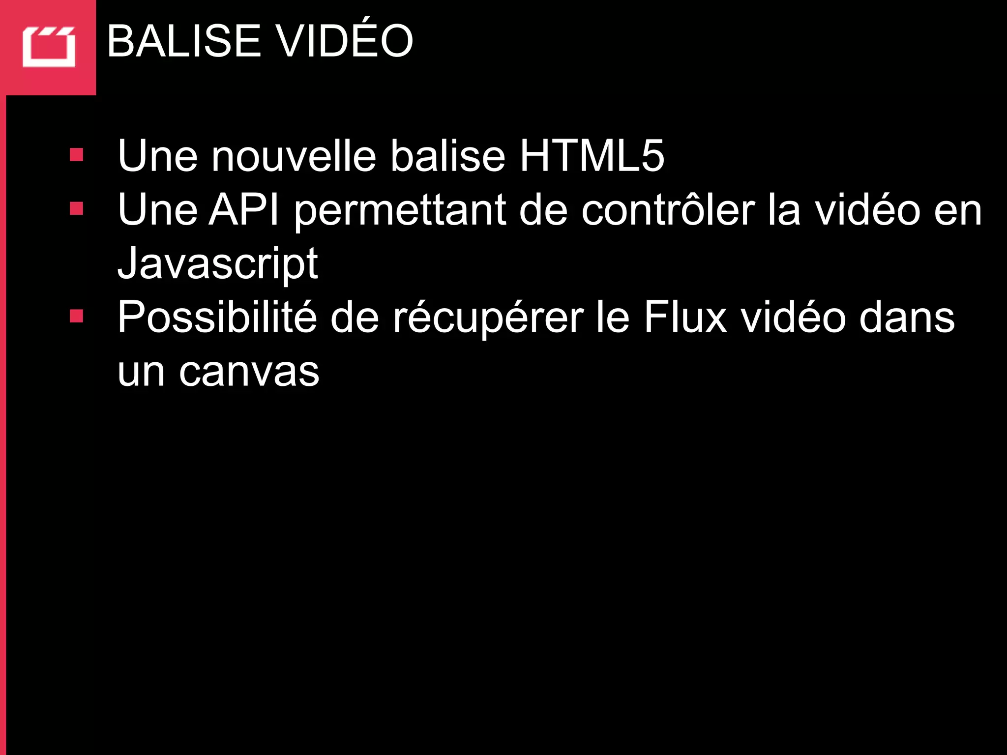 BALISE VIDÉO

 Une nouvelle balise HTML5
 Une API permettant de contrôler la vidéo en
  Javascript
 Possibilité de récupérer le Flux vidéo dans
  un canvas
 