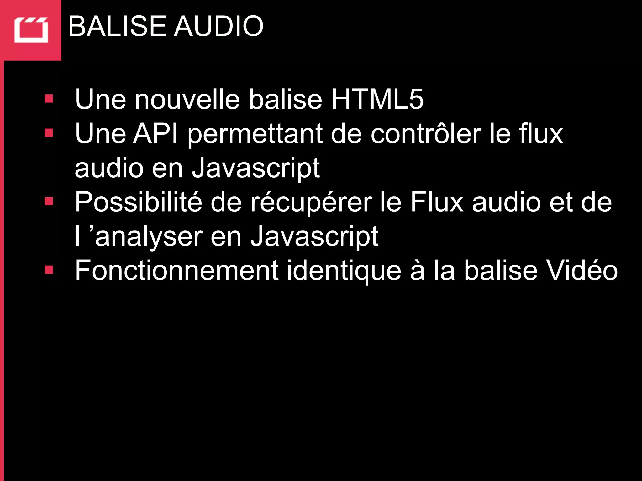 BALISE AUDIO

 Une nouvelle balise HTML5
 Une API permettant de contrôler le flux
  audio en Javascript
 Possibilité de récupérer le Flux audio et de
  l ’analyser en Javascript
 Fonctionnement identique à la balise Vidéo
 