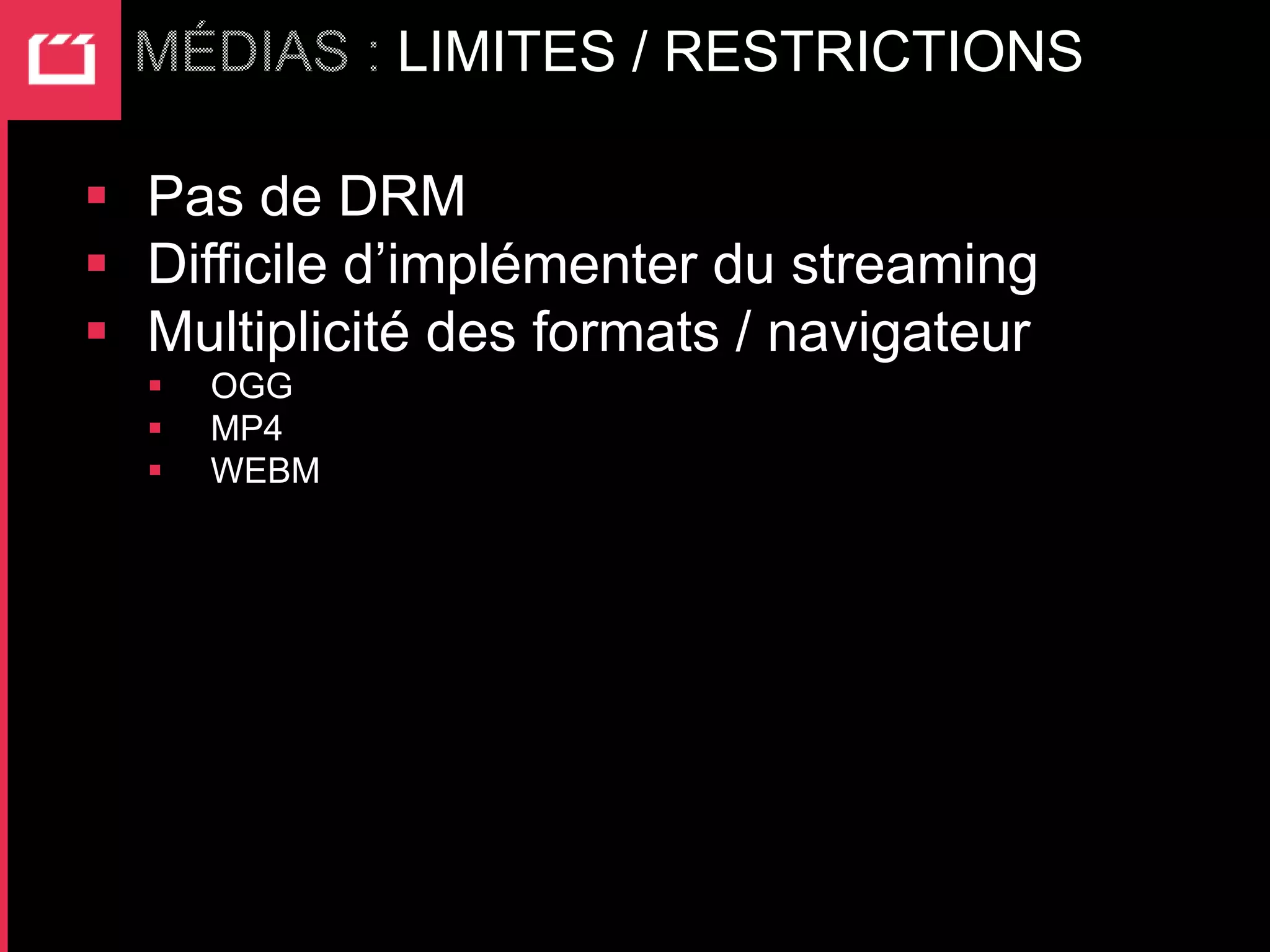 LIMITES / RESTRICTIONS

 Pas de DRM
 Difficile d’implémenter du streaming
 Multiplicité des formats / navigateur
     OGG
     MP4
     WEBM
 