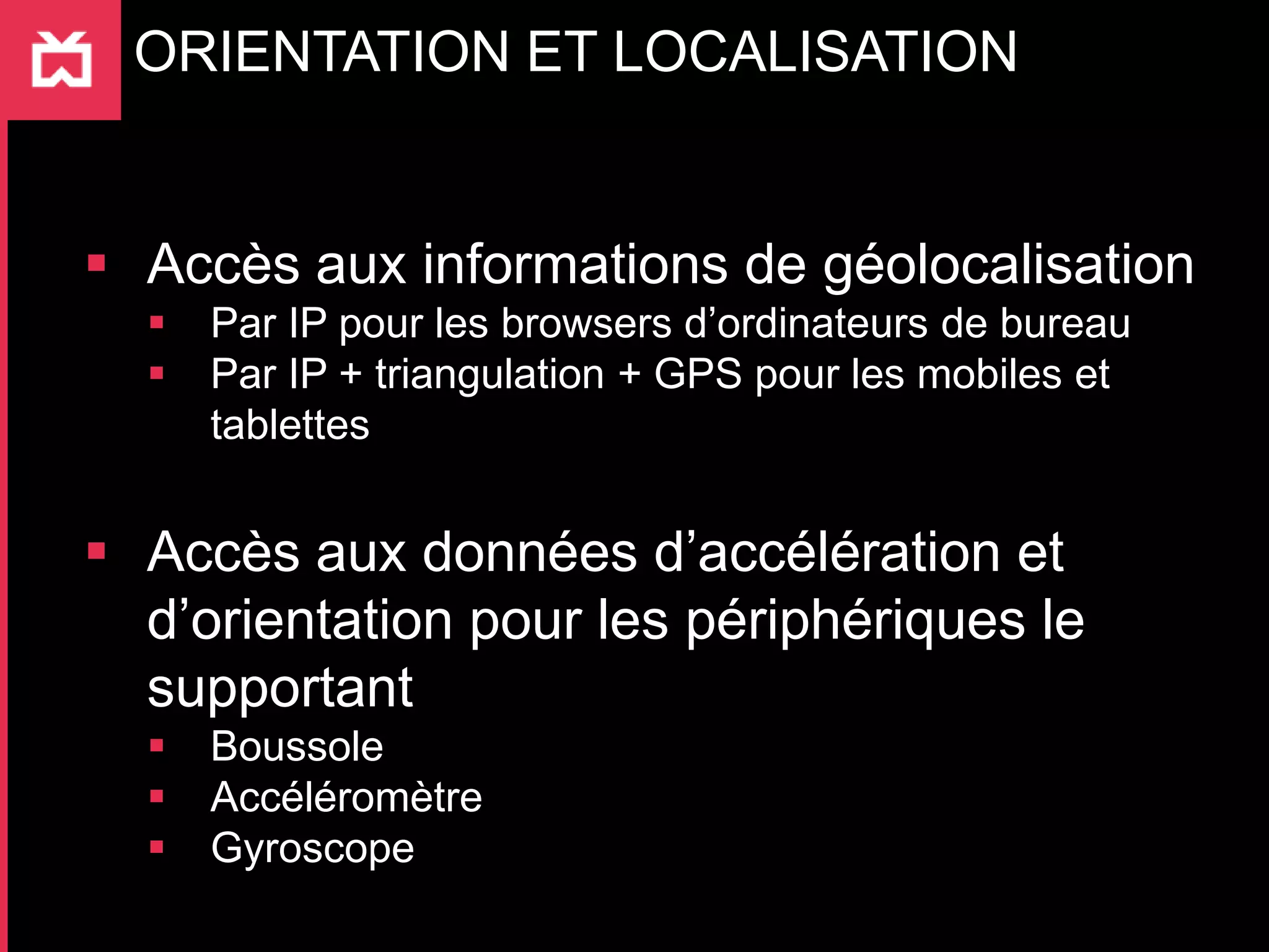 ORIENTATION ET LOCALISATION


 Accès aux informations de géolocalisation
     Par IP pour les browsers d’ordinateurs de bureau
     Par IP + triangulation + GPS pour les mobiles et
      tablettes


 Accès aux données d’accélération et
  d’orientation pour les périphériques le
  supportant
     Boussole
     Accéléromètre
     Gyroscope
 
