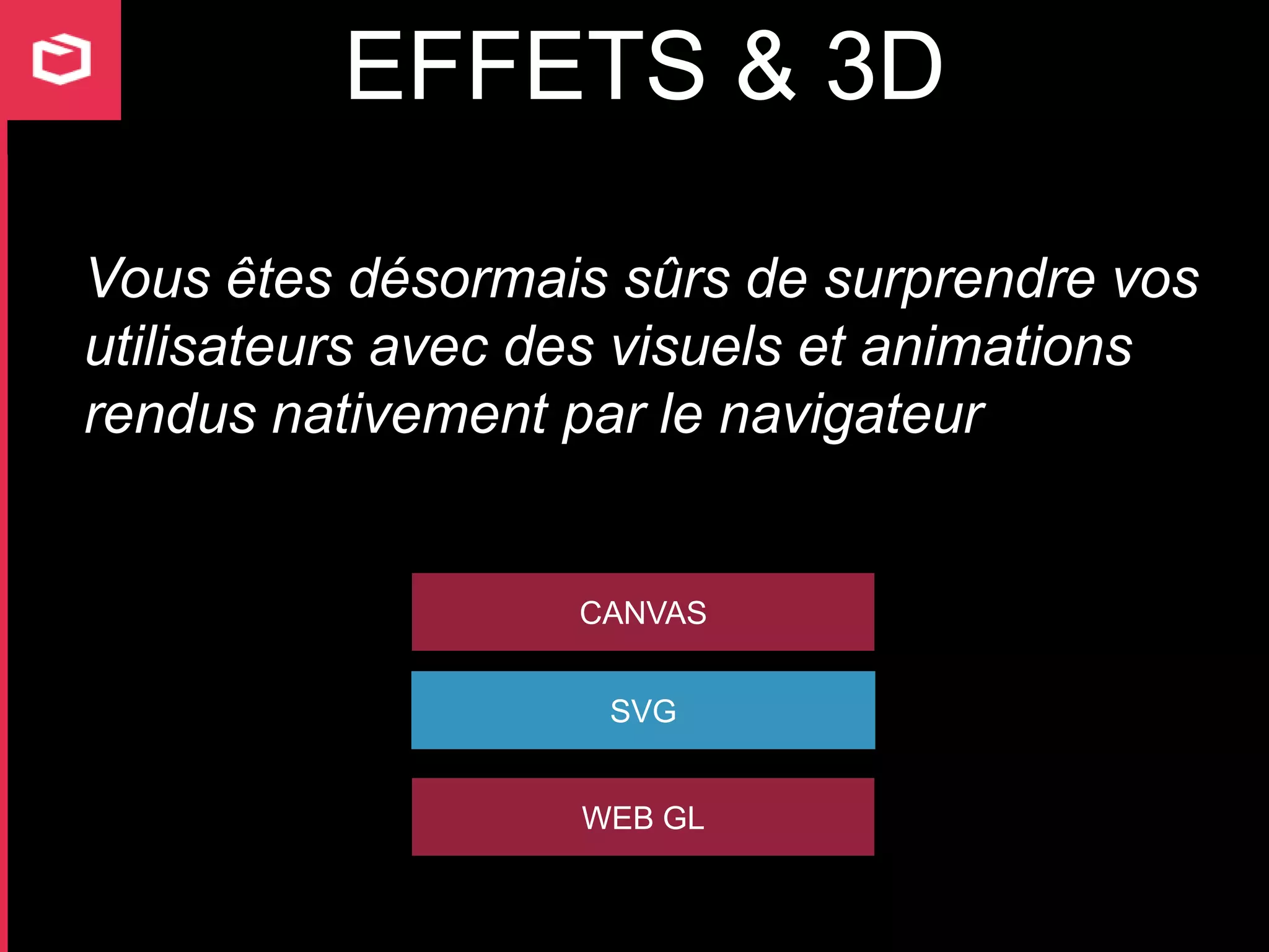EFFETS & 3D

Vous êtes désormais sûrs de surprendre vos
utilisateurs avec des visuels et animations
rendus nativement par le navigateur


                   CANVAS


                    SVG


                   WEB GL
 