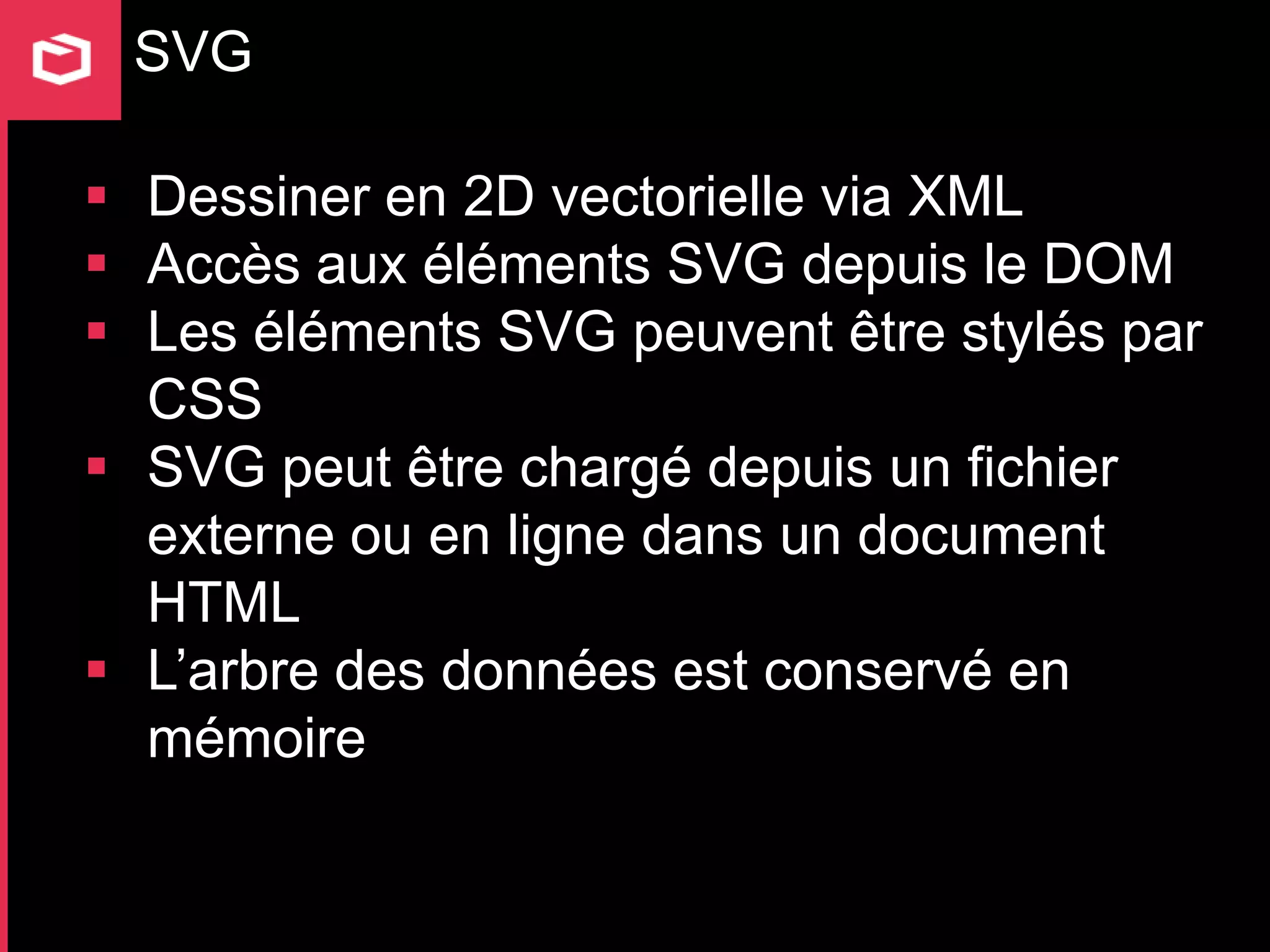 SVG

 Dessiner en 2D vectorielle via XML
 Accès aux éléments SVG depuis le DOM
 Les éléments SVG peuvent être stylés par
  CSS
 SVG peut être chargé depuis un fichier
  externe ou en ligne dans un document
  HTML
 L’arbre des données est conservé en
  mémoire
 