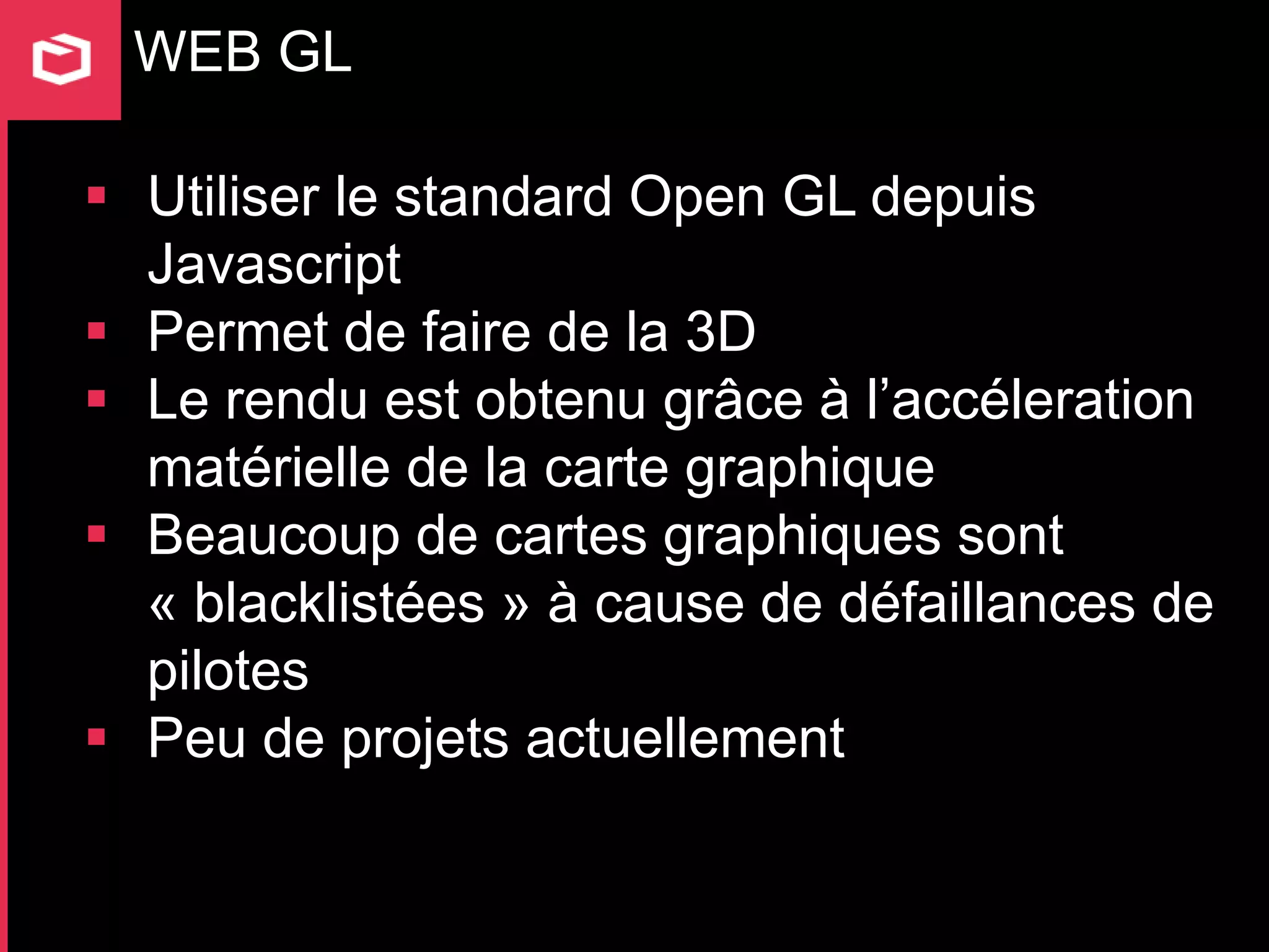 WEB GL

 Utiliser le standard Open GL depuis
  Javascript
 Permet de faire de la 3D
 Le rendu est obtenu grâce à l’accéleration
  matérielle de la carte graphique
 Beaucoup de cartes graphiques sont
  « blacklistées » à cause de défaillances de
  pilotes
 Peu de projets actuellement
 