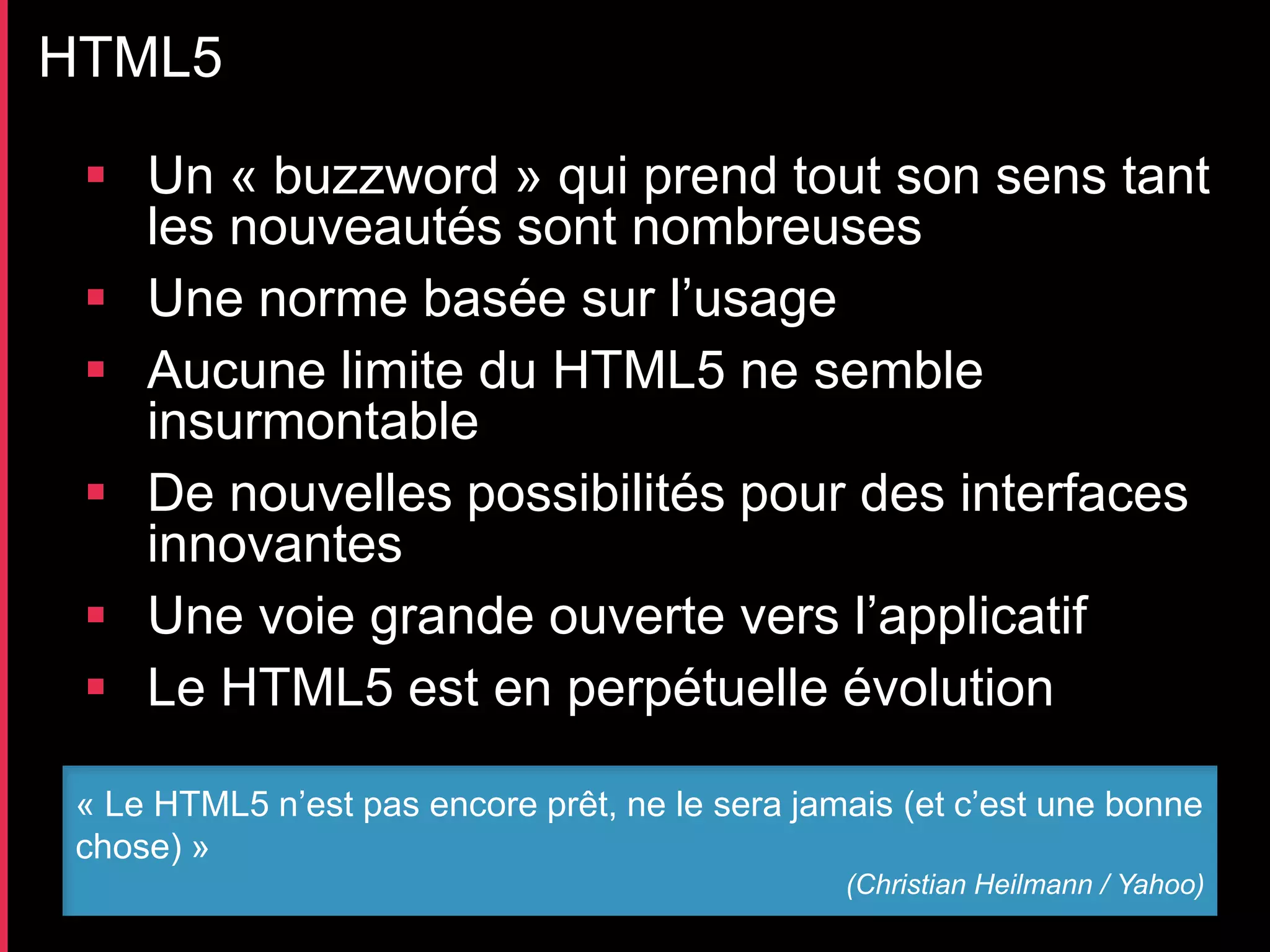 HTML5

  Un « buzzword » qui prend tout son sens tant
   les nouveautés sont nombreuses
  Une norme basée sur l’usage
  Aucune limite du HTML5 ne semble
   insurmontable
  De nouvelles possibilités pour des interfaces
   innovantes
  Une voie grande ouverte vers l’applicatif
  Le HTML5 est en perpétuelle évolution

 « Le HTML5 n’est pas encore prêt, ne le sera jamais (et c’est une bonne
 chose) »
                                                 (Christian Heilmann / Yahoo)
 