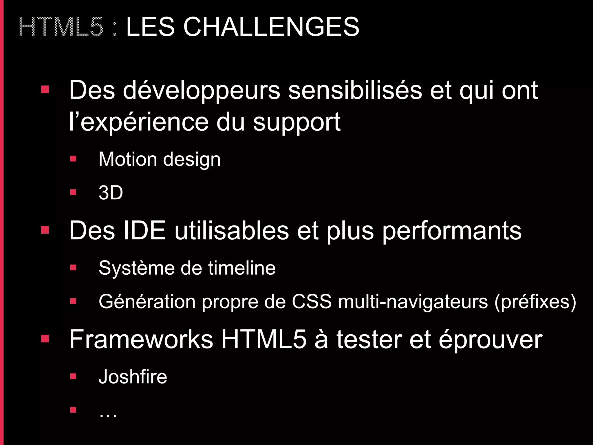 LES CHALLENGES

 Des développeurs sensibilisés et qui ont
  l’expérience du support
     Motion design
     3D

 Des IDE utilisables et plus performants
     Système de timeline
     Génération propre de CSS multi-navigateurs (préfixes)

 Frameworks HTML5 à tester et éprouver
     Joshfire
     …
 