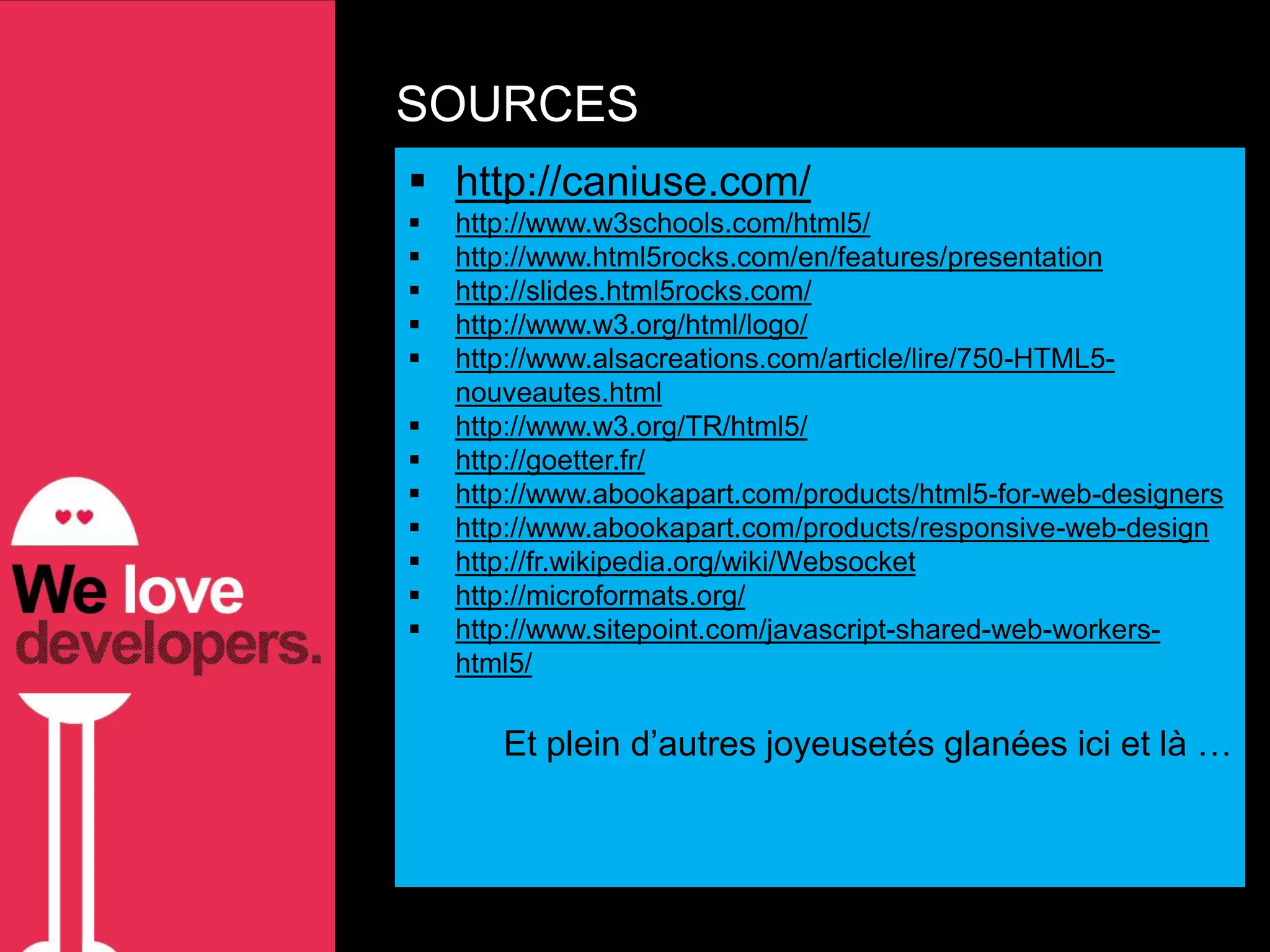 SOURCES
 http://caniuse.com/
   http://www.w3schools.com/html5/
   http://www.html5rocks.com/en/features/presentation
   http://slides.html5rocks.com/
   http://www.w3.org/html/logo/
   http://www.alsacreations.com/article/lire/750-HTML5-
    nouveautes.html
   http://www.w3.org/TR/html5/
   http://goetter.fr/
   http://www.abookapart.com/products/html5-for-web-designers
   http://www.abookapart.com/products/responsive-web-design
   http://fr.wikipedia.org/wiki/Websocket
   http://microformats.org/
   http://www.sitepoint.com/javascript-shared-web-workers-
    html5/

       Et plein d’autres joyeusetés glanées ici et là …
 