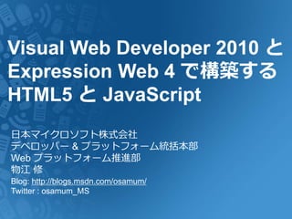 Visual Web Developer 2010 と
Expression Web 4 で構築する
HTML5 と JavaScript
日本マイクロソフト株式会社
デベロッパー & プラットフォーム統括本部
Web プラットフォーム推進部
物江 修
Blog: http://blogs.msdn.com/osamum/
Twitter : osamum_MS
 