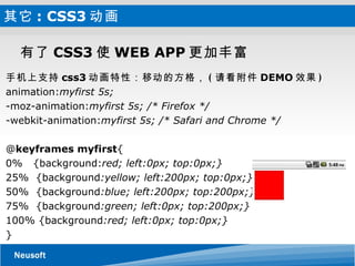 其它 : CSS3 动画 有了 CSS3 使 WEB APP 更加丰富 手机上支持 css3 动画特性：移动的方格， ( 请看附件 DEMO 效果 ) animation: myfirst 5s; -moz-animation: myfirst 5s; /* Firefox */ -webkit-animation: myfirst 5s; /* Safari and Chrome */ @ keyframes myfirst { 0%  {background: red; left:0px; top:0px;} 25%  {background :yellow; left:200px; top:0px;} 50%  {background :blue; left:200px; top:200px;} 75%  {background :green; left:0px; top:200px;} 100% {background :red; left:0px; top:0px;} } 