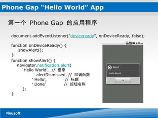 Phone Gap “Hello World” App      document.addEventListener(" deviceready ", onDeviceReady, false);     function onDeviceReady() {        showAlert();     } function showAlert() {         navigator. notification.alert (             ‘Hello World’,  //  信息              alertDismissed, //  回调函数             ‘ Hello’,             //  标题             ‘ Done’           //  按钮名称          );     } 第一个  Phone Gap  的应用程序  